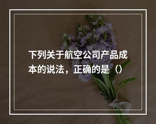 下列关于航空公司产品成本的说法，正确的是（）