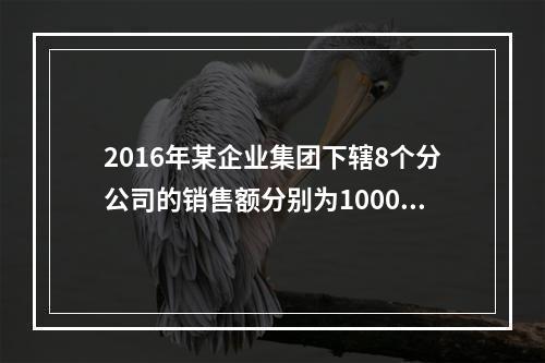 2016年某企业集团下辖8个分公司的销售额分别为10000万