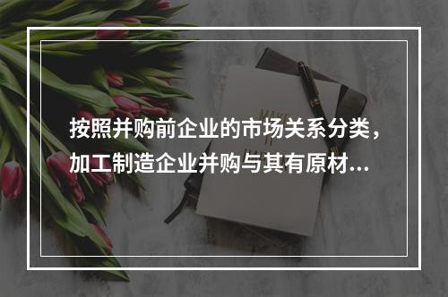 按照并购前企业的市场关系分类，加工制造企业并购与其有原材料、