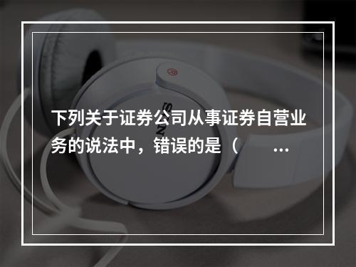 下列关于证券公司从事证券自营业务的说法中，错误的是（　　）。