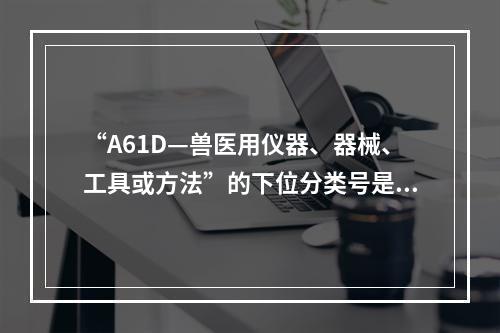 “A61D—兽医用仪器、器械、工具或方法”的下位分类号是（）