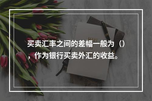 买卖汇率之间的差幅一般为（），作为银行买卖外汇的收益。