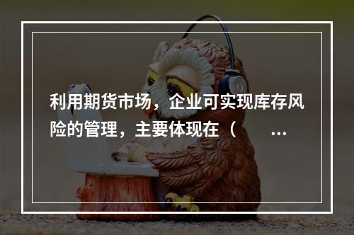 利用期货市场，企业可实现库存风险的管理，主要体现在（　　）。