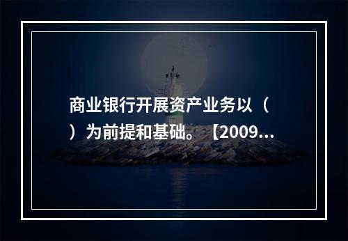 商业银行开展资产业务以（   ）为前提和基础。【2009年真