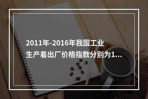 2011年-2016年我国工业生产着出厂价格指数分别为106