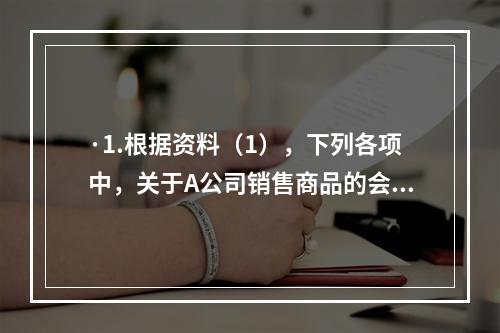 ·1.根据资料（1），下列各项中，关于A公司销售商品的会计处