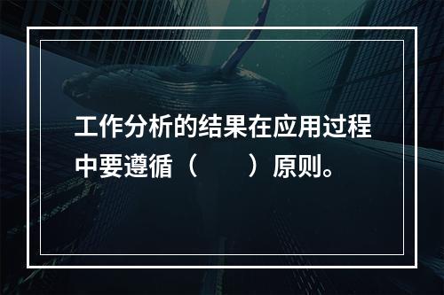 工作分析的结果在应用过程中要遵循（　　）原则。