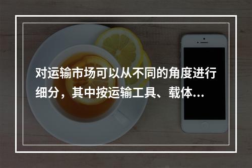 对运输市场可以从不同的角度进行细分，其中按运输工具、载体区分