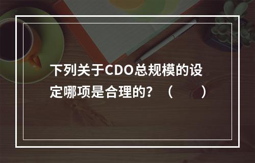 下列关于CDO总规模的设定哪项是合理的？（　　）