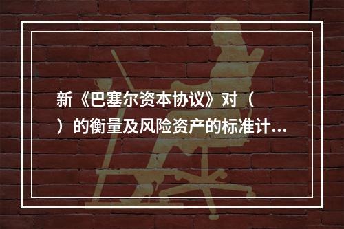 新《巴塞尔资本协议》对（   ）的衡量及风险资产的标准计算方