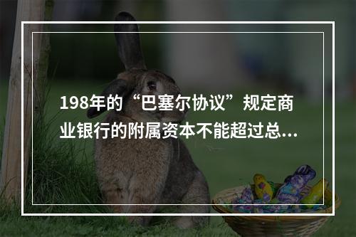 198年的“巴塞尔协议”规定商业银行的附属资本不能超过总资本