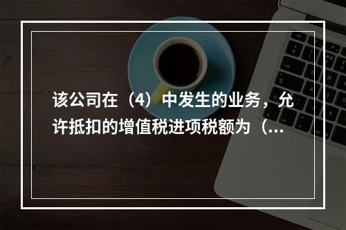 该公司在（4）中发生的业务，允许抵扣的增值税进项税额为（）元