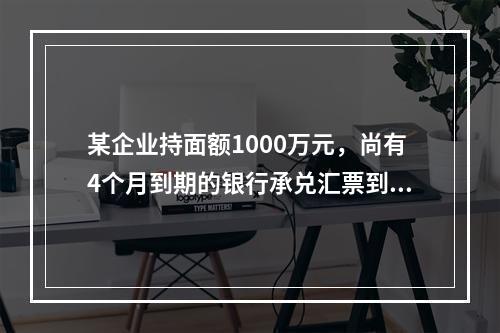 某企业持面额1000万元，尚有4个月到期的银行承兑汇票到银行