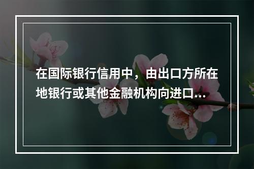 在国际银行信用中，由出口方所在地银行或其他金融机构向进口方所