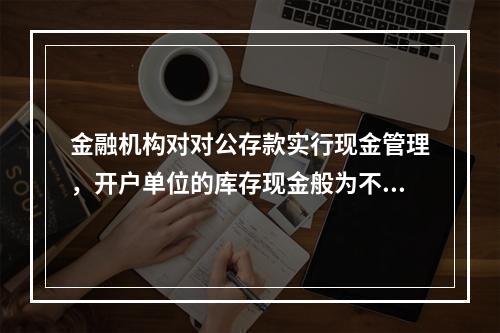 金融机构对对公存款实行现金管理，开户单位的库存现金般为不超过