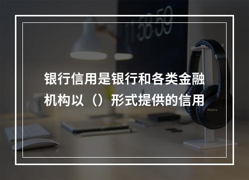 银行信用是银行和各类金融机构以（）形式提供的信用