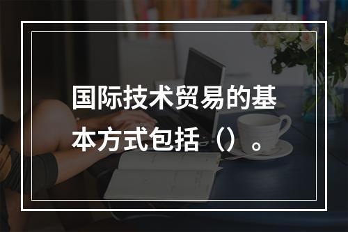 国际技术贸易的基本方式包括（）。