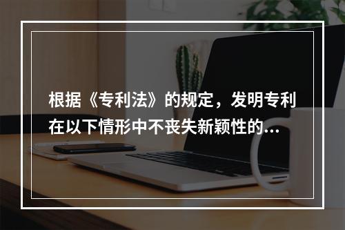 根据《专利法》的规定，发明专利在以下情形中不丧失新颖性的是（