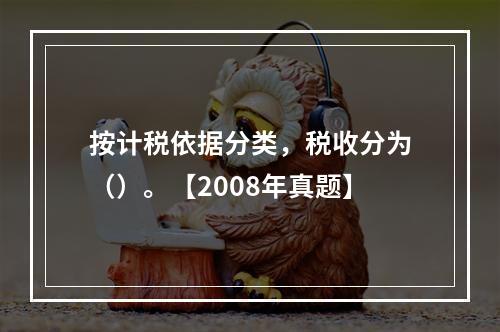 按计税依据分类，税收分为（）。【2008年真题】