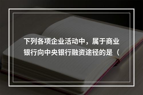 下列各项企业活动中，属于商业银行向中央银行融资途径的是（