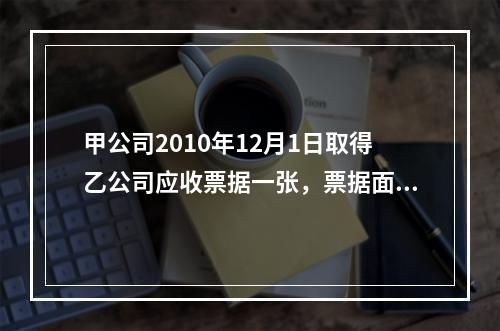 甲公司2010年12月1日取得乙公司应收票据一张，票据面值为