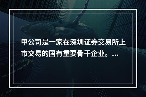 甲公司是一家在深圳证券交易所上市交易的国有重要骨干企业。针对