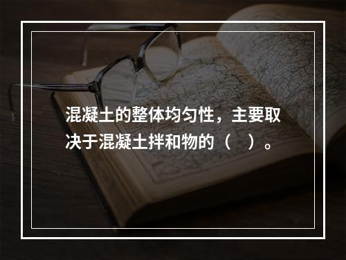 混凝土的整体均匀性，主要取决于混凝土拌和物的（　）。