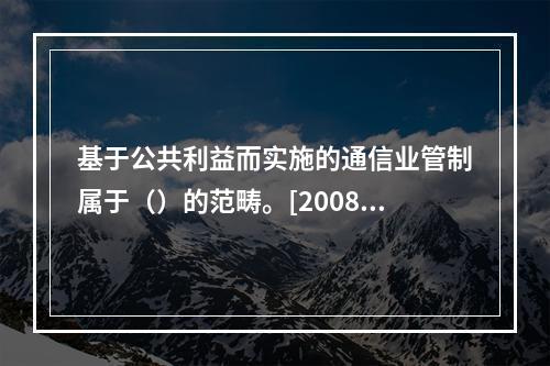 基于公共利益而实施的通信业管制属于（）的范畴。[2008年真