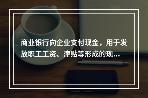 商业银行向企业支付现金，用于发放职工工资、津贴等形成的现金运