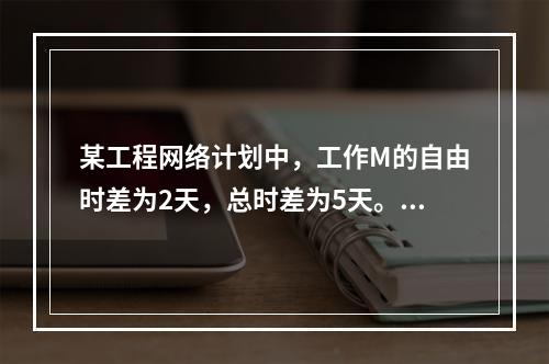 某工程网络计划中，工作M的自由时差为2天，总时差为5天。进度