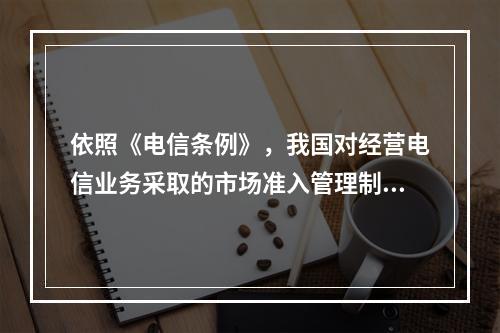 依照《电信条例》，我国对经营电信业务采取的市场准入管理制度是