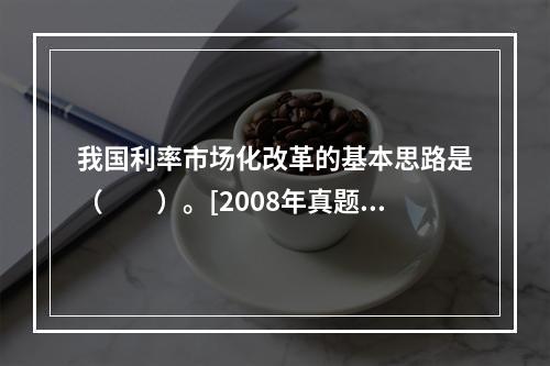 我国利率市场化改革的基本思路是（　　）。[2008年真题]