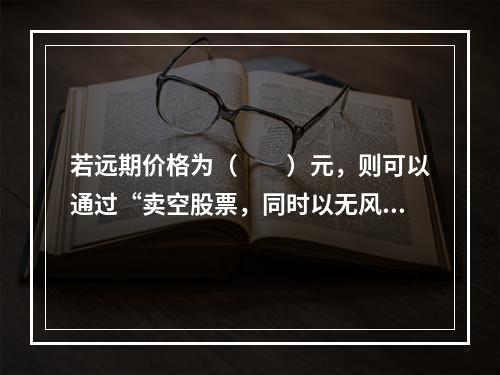 若远期价格为（　　）元，则可以通过“卖空股票，同时以无风险利