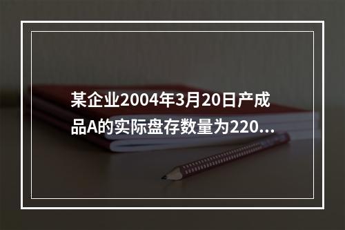 某企业2004年3月20日产成品A的实际盘存数量为220件，