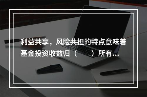 利益共享，风险共担的特点意味着基金投资收益归（　　）所有。