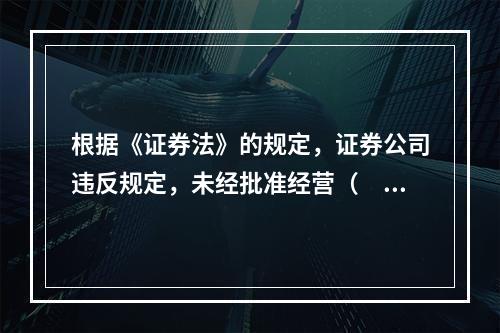 根据《证券法》的规定，证券公司违反规定，未经批准经营（　　）