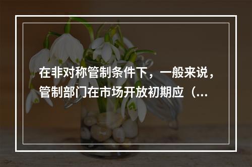 在非对称管制条件下，一般来说，管制部门在市场开放初期应（）。