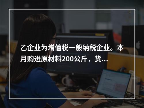 乙企业为增值税一般纳税企业。本月购进原材料200公斤，货款为