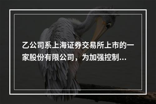 乙公司系上海证券交易所上市的一家股份有限公司，为加强控制、提