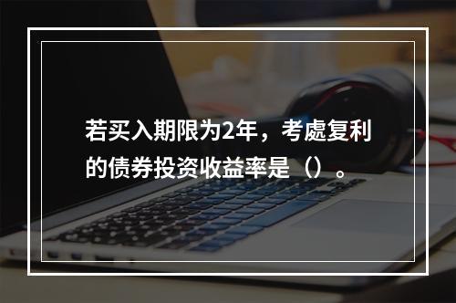 若买入期限为2年，考處复利的债券投资收益率是（）。