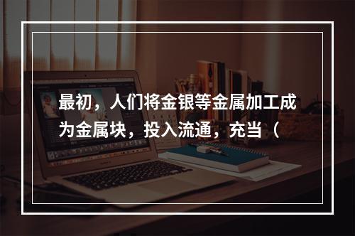 最初，人们将金银等金属加工成为金属块，投入流通，充当（