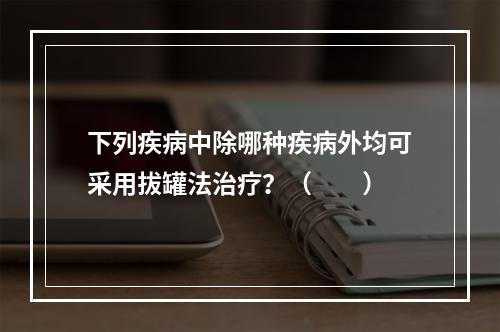 下列疾病中除哪种疾病外均可采用拔罐法治疗？（　　）