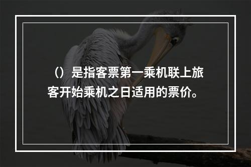 （）是指客票第一乘机联上旅客开始乘机之日适用的票价。