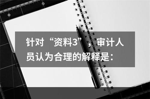 针对“资料3”，审计人员认为合理的解释是：