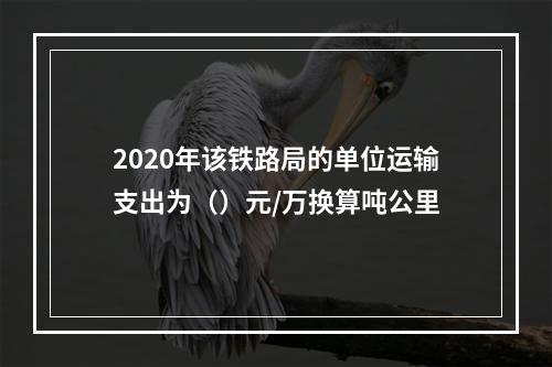 2020年该铁路局的单位运输支出为（）元/万换算吨公里