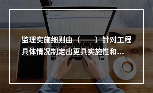 监理实施细则由（　　）针对工程具体情况制定出更具实施性和操