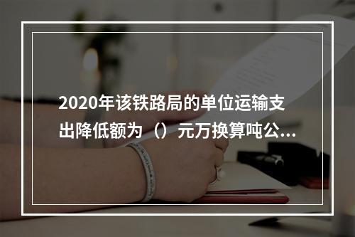 2020年该铁路局的单位运输支出降低额为（）元万换算吨公里。