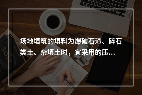 场地填筑的填料为爆破石渣、碎石类土、杂填土时，宜采用的压实机