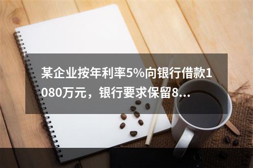 某企业按年利率5%向银行借款1080万元，银行要求保留8%的