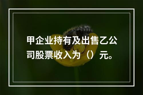 甲企业持有及出售乙公司股票收入为（）元。